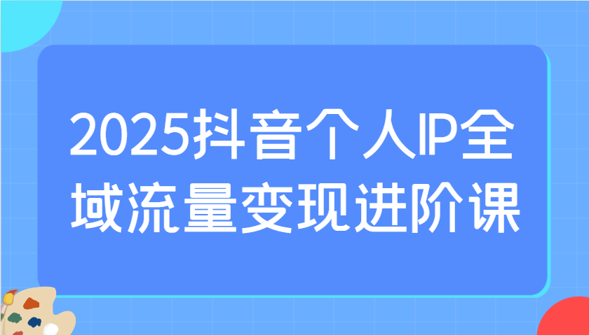 2025抖音个人IP全域流量变现进阶课：选爆品、抖音付费投流、千川投流实操及优化等-汇流