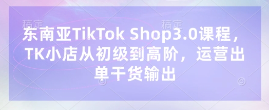 东南亚TikTok Shop3.0课程，TK小店​从初级到高阶，运营出单干货输出-汇流