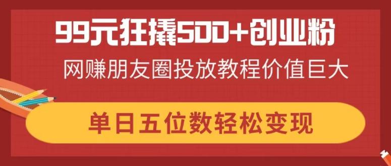 99元狂撬500+创业粉，网赚朋友圈投放教程价值巨大，单日五位数轻松变现-汇流