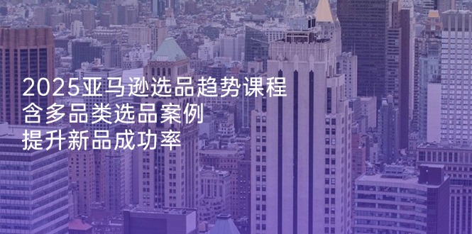 2025亚马逊选品趋势课程，含多品类选品案例，提升新品成功率-汇流